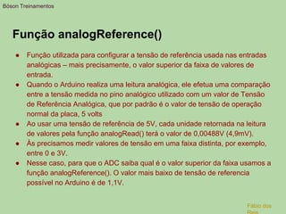 Função analogReference()
● Função utilizada para configurar a tensão de referência usada nas entradas
analógicas – mais precisamente, o valor superior da faixa de valores de
entrada.
● Quando o Arduino realiza uma leitura analógica, ele efetua uma comparação
entre a tensão medida no pino analógico utilizado com um valor de Tensão
de Referência Analógica, que por padrão é o valor de tensão de operação
normal da placa, 5 volts
● Ao usar uma tensão de referência de 5V, cada unidade retornada na leitura
de valores pela função analogRead() terá o valor de 0,00488V (4,9mV).
● Às precisamos medir valores de tensão em uma faixa distinta, por exemplo,
entre 0 e 3V.
● Nesse caso, para que o ADC saiba qual é o valor superior da faixa usamos a
função analogReference(). O valor mais baixo de tensão de referencia
possível no Arduino é de 1,1V.
Bóson Treinamentos
Fábio dos
 