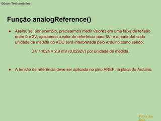 Função analogReference()
● Assim, se, por exemplo, precisarmos medir valores em uma faixa de tensão
entre 0 e 3V, ajustamos o valor de referência para 3V, e a partir daí cada
unidade de medida do ADC será interpretada pelo Arduino como sendo:
3 V / 1024 = 2,9 mV (0,0292V) por unidade de medida.
● A tensão de referência deve ser aplicada no pino AREF na placa do Arduino.
Bóson Treinamentos
Fábio dos
 