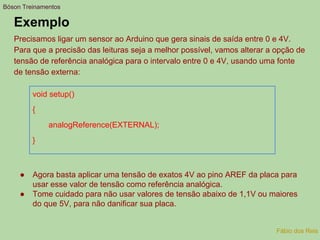 Exemplo
Precisamos ligar um sensor ao Arduino que gera sinais de saída entre 0 e 4V.
Para que a precisão das leituras seja a melhor possível, vamos alterar a opção de
tensão de referência analógica para o intervalo entre 0 e 4V, usando uma fonte
de tensão externa:
void setup()
{
analogReference(EXTERNAL);
}
Bóson Treinamentos
Fábio dos Reis
● Agora basta aplicar uma tensão de exatos 4V ao pino AREF da placa para
usar esse valor de tensão como referência analógica.
● Tome cuidado para não usar valores de tensão abaixo de 1,1V ou maiores
do que 5V, para não danificar sua placa.
 