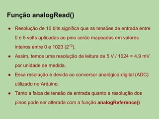 Função analogRead()
● Resolução de 10 bits significa que as tensões de entrada entre
0 e 5 volts aplicadas ao pino serão mapeadas em valores
inteiros entre 0 e 1023 (210
).
● Assim, temos uma resolução de leitura de 5 V / 1024 = 4,9 mV
por unidade de medida.
● Essa resolução é devida ao conversor analógico-digital (ADC)
utilizado no Arduino.
● Tanto a faixa de tensão de entrada quanto a resolução dos
pinos pode ser alterada com a função analogReference()
 