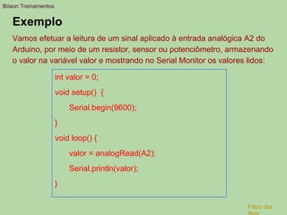 Exemplo
Vamos efetuar a leitura de um sinal aplicado à entrada analógica A2 do
Arduino, por meio de um resistor, sensor ou potenciômetro, armazenando
o valor na variável valor e mostrando no Serial Monitor os valores lidos:
int valor = 0;
void setup() {
Serial.begin(9600);
}
void loop() {
valor = analogRead(A2);
Serial.println(valor);
}
Bóson Treinamentos
Fábio dos
 