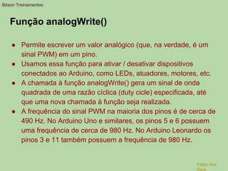 Função analogWrite()
● Permite escrever um valor analógico (que, na verdade, é um
sinal PWM) em um pino.
● Usamos essa função para ativar / desativar dispositivos
conectados ao Arduino, como LEDs, atuadores, motores, etc.
● A chamada à função analogWrite() gera um sinal de onda
quadrada de uma razão cíclica (duty cicle) especificada, até
que uma nova chamada à função seja realizada.
● A frequência do sinal PWM na maioria dos pinos é de cerca de
490 Hz. No Arduino Uno e similares, os pinos 5 e 6 possuem
uma frequência de cerca de 980 Hz. No Arduino Leonardo os
pinos 3 e 11 também possuem a frequência de 980 Hz.
Bóson Treinamentos
Fábio dos
 