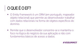 OQUEÉOEF?
#VSSUMMIT
 O Entity Framework é um ORM (em português, mapeador
objeto-relacional) que permite ao desenvolvedor trabalhar
com dados relacionais na forma de objetos específicos do
domínio.
 Permite que o desenvolvedor concentre-se e mantenha o
foco na lógica do negócio da sua aplicação e não com
fundamentos básicos de acesso a dados.
 