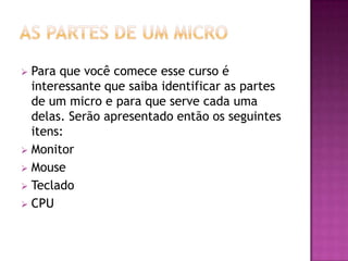 As partes de um microPara que você comece esse curso é interessante que saiba identificar as partes de um micro e para que serve cada uma delas. Serão apresentado então os seguintes itens: