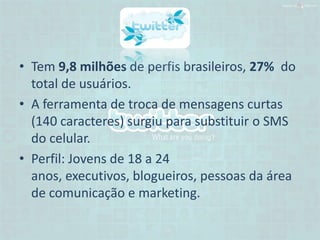 • Tem 9,8 milhões de perfis brasileiros, 27% do
  total de usuários.
• A ferramenta de troca de mensagens curtas
  (140 caracteres) surgiu para substituir o SMS
  do celular.
• Perfil: Jovens de 18 a 24
  anos, executivos, blogueiros, pessoas da área
  de comunicação e marketing.
 