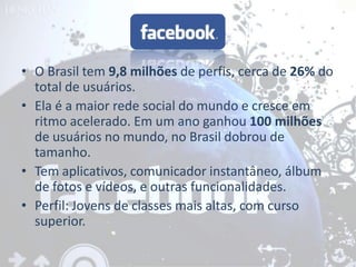 • O Brasil tem 9,8 milhões de perfis, cerca de 26% do
  total de usuários.
• Ela é a maior rede social do mundo e cresce em
  ritmo acelerado. Em um ano ganhou 100 milhões
  de usuários no mundo, no Brasil dobrou de
  tamanho.
• Tem aplicativos, comunicador instantâneo, álbum
  de fotos e vídeos, e outras funcionalidades.
• Perfil: Jovens de classes mais altas, com curso
  superior.
 