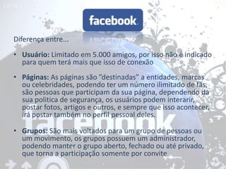 Diferença entre...
• Usuário: Limitado em 5.000 amigos, por isso não é indicado
  para quem terá mais que isso de conexão
• Páginas: As páginas são ”destinadas” a entidades, marcas
  ou celebridades, podendo ter um número ilimitado de fãs,
  são pessoas que participam da sua página, dependendo da
  sua politica de segurança, os usuários podem interarir,
  postar fotos, artigos e outros, e sempre que isso acontecer,
  irá postar também no perfil pessoal deles.

• Grupos: São mais voltados para um grupo de pessoas ou
  um movimento, os grupos possuem um administrador,
  podendo manter o grupo aberto, fechado ou até privado,
  que torna a participação somente por convite
 