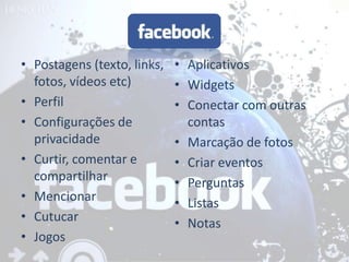 • Postagens (texto, links,   • Aplicativos
  fotos, vídeos etc)         • Widgets
• Perfil                     • Conectar com outras
• Configurações de             contas
  privacidade                • Marcação de fotos
• Curtir, comentar e         • Criar eventos
  compartilhar               • Perguntas
• Mencionar                  • Listas
• Cutucar                    • Notas
• Jogos
 