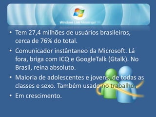 • Tem 27,4 milhões de usuários brasileiros,
  cerca de 76% do total.
• Comunicador instântaneo da Microsoft. Lá
  fora, briga com ICQ e GoogleTalk (Gtalk). No
  Brasil, reina absoluto.
• Maioria de adolescentes e jovens, de todas as
  classes e sexo. Também usado no trabalho.
• Em crescimento.
 