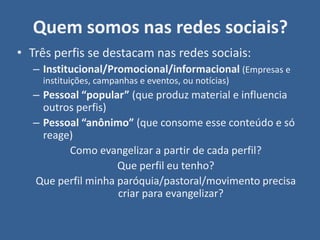 Quem somos nas redes sociais?
• Três perfis se destacam nas redes sociais:
   – Institucional/Promocional/informacional (Empresas e
     instituições, campanhas e eventos, ou notícias)
   – Pessoal “popular” (que produz material e influencia
     outros perfis)
   – Pessoal “anônimo” (que consome esse conteúdo e só
     reage)
          Como evangelizar a partir de cada perfil?
                    Que perfil eu tenho?
   Que perfil minha paróquia/pastoral/movimento precisa
                    criar para evangelizar?
 