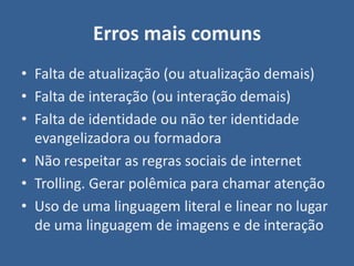 Erros mais comuns
• Falta de atualização (ou atualização demais)
• Falta de interação (ou interação demais)
• Falta de identidade ou não ter identidade
  evangelizadora ou formadora
• Não respeitar as regras sociais de internet
• Trolling. Gerar polêmica para chamar atenção
• Uso de uma linguagem literal e linear no lugar
  de uma linguagem de imagens e de interação
 