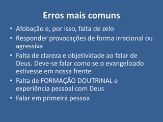 Erros mais comuns
• Afobação e, por isso, falta de zelo
• Responder provocações de forma irracional ou
  agressiva
• Falta de clareza e objetividade ao falar de
  Deus. Deve-se falar como se o evangelizado
  estivesse em nossa frente
• Falta de FORMAÇÃO DOUTRINAL e
  experiência pessoal com Deus
• Falar em primeira pessoa
 