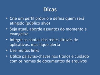 Dicas
• Crie um perfil próprio e defina quem será
  atingido (público alvo)
• Seja atual, aborde assuntos do momento e
  evangelize
• Integre as contas das redes através de
  aplicativos, mas fique alerta
• Use muitos links
• Utilize palavras-chaves nos títulos e cuidado
  com os nomes de documentos de arquivos
 