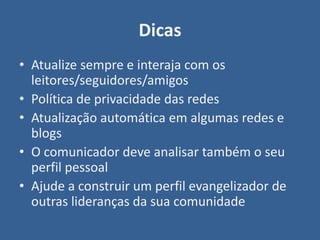 Dicas
• Atualize sempre e interaja com os
  leitores/seguidores/amigos
• Política de privacidade das redes
• Atualização automática em algumas redes e
  blogs
• O comunicador deve analisar também o seu
  perfil pessoal
• Ajude a construir um perfil evangelizador de
  outras lideranças da sua comunidade
 