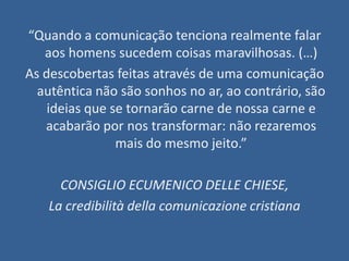 “Quando a comunicação tenciona realmente falar
   aos homens sucedem coisas maravilhosas. (…)
As descobertas feitas através de uma comunicação
  autêntica não são sonhos no ar, ao contrário, são
    ideias que se tornarão carne de nossa carne e
   acabarão por nos transformar: não rezaremos
                mais do mesmo jeito.”

     CONSIGLIO ECUMENICO DELLE CHIESE,
   La credibilità della comunicazione cristiana
 