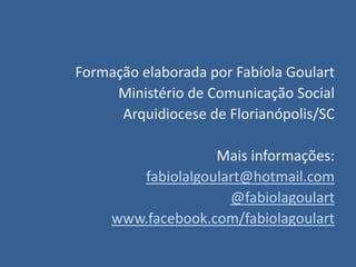 Formação elaborada por Fabíola Goulart
     Ministério de Comunicação Social
      Arquidiocese de Florianópolis/SC

                   Mais informações:
        fabiolalgoulart@hotmail.com
                     @fabiolagoulart
     www.facebook.com/fabiolagoulart
 