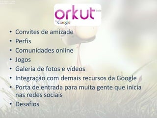 • Convites de amizade
• Perfis
• Comunidades online
• Jogos
• Galeria de fotos e vídeos
• Integração com demais recursos da Google
• Porta de entrada para muita gente que inicia
  nas redes sociais
• Desafios
 