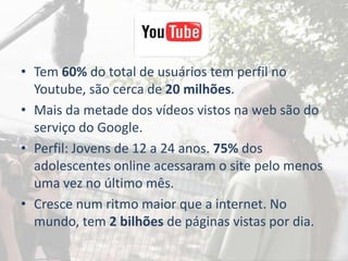 • Tem 60% do total de usuários tem perfil no
  Youtube, são cerca de 20 milhões.
• Mais da metade dos vídeos vistos na web são do
  serviço do Google.
• Perfil: Jovens de 12 a 24 anos. 75% dos
  adolescentes online acessaram o site pelo menos
  uma vez no último mês.
• Cresce num ritmo maior que a internet. No
  mundo, tem 2 bilhões de páginas vistas por dia.
 