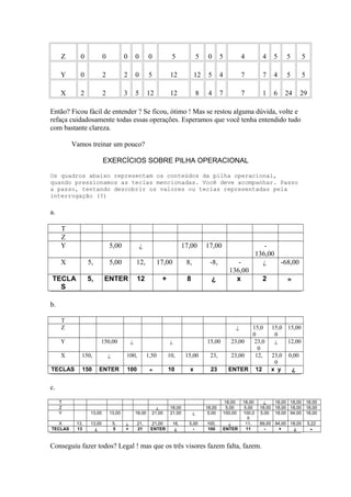 Z 0 0 0 0 0 5 5 0 5 4 4 5 5 5
Y 0 2 2 0 5 12 12 5 4 7 7 4 5 5
X 2 2 3 5 12 12 8 4 7 7 1 6 24 29
Então? Ficou fácil de entender ? Se ficou, ótimo ! Mas se restou alguma dúvida, volte e
refaça cuidadosamente todas essas operações. Esperamos que você tenha entendido tudo
com bastante clareza.
Vamos treinar um pouco?
EXERCÍCIOS SOBRE PILHA OPERACIONAL
Os quadros abaixo representam os conteúdos da pilha operacional,
quando pressionamos as teclas mencionadas. Você deve acompanhar. Passo
a passo, tentando descobrir os valores ou teclas representadas pela
interrogação (?)
a.
T
Z
Y 5,00 ¿ 17,00 17,00 -
136,00
X 5, 5,00 12, 17,00 8, -8, -
136,00
¿ -68,00
TECLA
S
5, ENTER 12 + 8 ¿ x 2 ÷
b.
T
Z ¿ 15,0
0
15,0
0
15,00
Y 150,00 ¿ ¿ 15,00 23,00 23,0
0
¿ 12,00
X 150, ¿ 100, 1,50 10, 15,00 23, 23,00 12, 23,0
0
0,00
TECLAS 150 ENTER 100 ÷ 10 x 23 ENTER 12 x y ¿
c.
T 18,00 18,00 ¿ 18,00 18,00 18,00
Z ¿ 18,00 18,00 5,00 5,00 18,00 18,00 18,00 18,00
Y 13,00 13,00 18,00 21,00 21,00 ¿ 5,00 100,00 100,0
0
5,00 18,00 94,00 18,00
X 13, 13,00 5, ¿ 21, 21,00 16, 5,00 100, ¿ 11, 89,00 94,00 18,00 5,22
TECLAS 13 ¿ 5 + 21 ENTER ¿ - 100 ENTER 11 - + ¿ ÷
Conseguiu fazer todos? Legal ! mas que os três visores fazem falta, fazem.
 