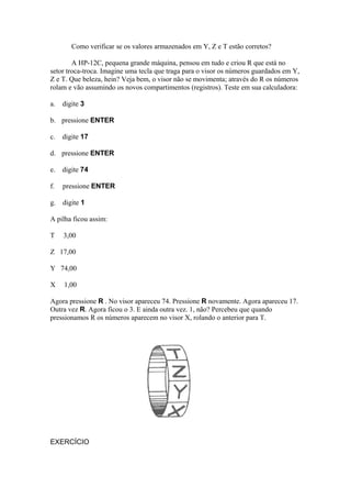 Como verificar se os valores armazenados em Y, Z e T estão corretos?
A HP-12C, pequena grande máquina, pensou em tudo e criou R que está no
setor troca-troca. Imagine uma tecla que traga para o visor os números guardados em Y,
Z e T. Que beleza, hein? Veja bem, o visor não se movimenta; através do R os números
rolam e vão assumindo os novos compartimentos (registros). Teste em sua calculadora:
a. digite 3
b. pressione ENTER
c. digite 17
d. pressione ENTER
e. digite 74
f. pressione ENTER
g. digite 1
A pilha ficou assim:
T 3,00
Z 17,00
Y 74,00
X 1,00
Agora pressione R . No visor apareceu 74. Pressione R novamente. Agora apareceu 17.
Outra vez R. Agora ficou o 3. E ainda outra vez. 1, não? Percebeu que quando
pressionamos R os números aparecem no visor X, rolando o anterior para T.
EXERCÍCIO
 