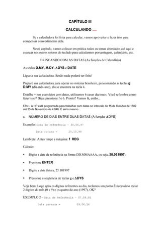 CAPÍTULO III
CALCULANDO ....
Se a calculadora foi feita para calcular, vamos aproveitar e fazer isso para
compensar o investimento dela.
Neste capítulo, vamos colocar em prática todos os temas abordados até aqui e
avançar nos outros setores do teclado para calcularmos porcentagens, calendário, etc.
BRINCANDO COM AS DATAS (As funções de Calendário)
As teclas D.MY, M.DY, ∆DYS e DATE
Ligue a sua calculadora. Senão nada poderá ser feito!
Prepare sua calculadora para operar no sistema brasileiro, pressionando as teclas g
D.MY (dia-mês-ano), ela se encontra na tecla 4.
Detalhe = nos exercícios com datas, utilizamos 6 casas decimais. Você se lembra como
fazer isso? Dica: pressione f e 6. Pronto? Vamos lá, então...
Obs:- A HP está programada para trabalhar com datas no intervalo de 15 de Outubro de 1582
até 25 de Novembro de 4.046. É sério mesmo...
a. NÚMERO DE DIAS ENTRE DUAS DATAS (A função ∆DYS)
Exemplo: Data de referência – 30.06.97
Data futura - 25.10.99
Lembrete: Antes limpe a máquina: f REG
Cálculo:
 Digite a data de referência na forma DD.MMAAAA, ou seja, 30.061997;
 Pressione ENTER
 Digite a data futura, 25.101997
 Pressione a seqüência de teclas g e ∆DYS
Veja bem: Logo após os dígitos referentes ao dia, teclamos um ponto.É necessário teclar
2 dígitos do mês (0 e 9) e os quatro do ano (1997), OK?
EXEMPLO 2 – Data de Referência – 07.09.91
Data passada - 09.06.54
 
