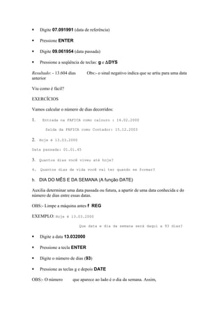  Digite 07.091991 (data de referência)
 Pressione ENTER
 Digite 09.061954 (data passada)
 Pressione a seqüência de teclas: g e ∆DYS
Resultado: - 13.604 dias Obs:- o sinal negativo indica que se artiu para uma data
anterior
Viu como é fácil?
EXERCÍCIOS
Vamos calcular o número de dias decorridos:
1. Entrada na FAFICA como calouro : 14.02.2000
Saída da FAFICA como Contador: 15.12.2003
2. Hoje é 13.03.2000
Data passada: 01.01.45
3. Quantos dias você viveu até hoje?
4. Quantos dias de vida você vai ter quando se formar?
b. DIA DO MÊS E DA SEMANA (A função DATE)
Auxilia determinar uma data passada ou futura, a apartir de uma data conhecida e do
número de dias entre essas datas.
OBS:- Limpe a máquina antes f REG
EXEMPLO: Hoje é 13.03.2000
Que data e dia da semana será daqui a 93 dias?
 Digite a data 13.032000
 Pressione a tecla ENTER
 Digite o número de dias (93)
 Pressione as teclas g e depois DATE
OBS:- O número que aparece ao lado é o dia da semana. Assim,
 