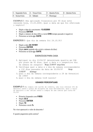 1 – Segunda-Feira 2 – Terça-Feira 3 – Quarta-Feira 4 – Quinta-Feira
5 – Sexta-Feira 6 – Sábado 7 – Domingo
EXEMPLO 2 – Uma aplicação financeira por 60 dias está
vencendo hoje, 13.03.2000. Qual a data em que foi efetivado
o negócio?
 Digite a data do vencimento: 13.032000
 Pressione ENTER
 Digite o número de dias (60) e a tecla CHS (tempo passado é negativo)
 Pressione as teclas g e DATE
EXERCÍCIO 3 – Que dia da semana foi 24.10.91?
 Digite a data 24.101991
 Pressione ENTER
 Digite zero (quando não existir o número de dias)
 Pressione as teclas g e DATE
EXERCÍCIOS PARA CASA
1. Apliquei no dia 23/06/97 determinada quantia em CDB
por prazo de 92 dias. Qual a data e o respectivo dia
da semana do resgate? Resp: 23.09.97 terça-feira
2. Verifique qual a data e o dia da semana correspondente
a 132 dias passados da data de 20/09/97 Resp:
11/05/97 domingo
3. Qual o dia da semana correspondente a 28 de fevereiro
de 1986?
4. Qual o dia da semana você nasceu?
USANDO PERCENTUAIS
EXEMPLO 1- Na compra com cartão de crédito, uma loja oferece 10% de
desconto sobre o preço de etiqueta de suas mercadorias. Qual o valor
do desconto a ser obtido sobre a compra de uma camisa que custa R$
22,50?
 Primeiro limpando com f REG
 Digite 22.5
 Pressione ENTER
 Digite 10
 Pressione a tecla %
No visor aparecerá o valor do desconto !
E quanto pagaremos pela camisa?
 