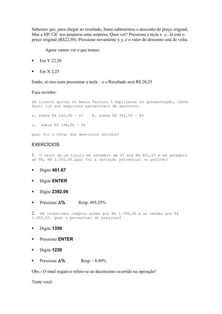 Sabemos que, para chegar ao resultado, basta subtrairmos o desconto do preço original.
Mas a HP-12C nos preparou uma surpresa. Quer ver? Pressione a tecla x y...lá está o
preço original (R$22,50). Pressione novamente x y, e o valor do desconto está de volta.
Agora vamos ver o que temos:
 Em Y 22,50
 Em X 2,25
Então, só nos resta pressionar a tecla – e o Resultado será R$ 20,25
Faça sozinho:
Um cliente quitou no Banco Fartura 3 duplicatas na apresentação, tendo
feito jus aos seguintes percentuais de desconto:
a. sobre R$ 242,00 – 5% b. sobre R$ 362,00 – 8%
c. sobre R$ 188,00 – 4%
Qual foi o total dos descontos obtidos?
EXERCÍCIOS
1. O valor de um título em setembro de 97 era R$ 401,67 e em setembro
de 98, R$ 2.392,06.Qual foi a variação percentual no período?
 Digite 401.67
 Digite ENTER
 Digite 2392.06
 Pressione ∆% Resp: 495,53%
2. Um investidor comprou ações por R$ 1.350,00 e as vendeu por R$
1.250,00. Qual o percentual do prejuízo?
 Digite 1350
 Pressione ENTER
 Digite 1230
 Pressione ∆% Resp: - 8.89%
Obs:- O sinal negativo refere-se ao decréscimo ocorrido na operação!
Tente você:
 