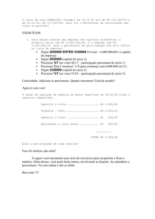 O valor da cota FUNDO-XYZ (Fundão) em 18.10.91 era de R$ 115,569773 e
em 22.10.91, R$ 117,497364. Qual foi o percentual de valorização das
cotas no período?
EXERCÍCIOS
1. Dois amigos montam uma empresa com capitais diferentes: o
primeiro entra com R$ 2.650.000,00, e o segundo com R$
3.350.000,00. Qual o percentual de participação dos dois sócios
no lucro da empresa?
 Digite 2650000 ENTER 3350000 + (visor – 6.000.000,00 é o capital
da empresa)
 Digite 2650000 (capital do sócio 1)
 Pressione %T (no visor 44,17 – participação percentual do sócio 1)
 Pressione CLx (“zeramos” o X para continuar com 6.000.000 em Y)
 Digite 3350000 (capital do sócio 2)
 Pressione %T (no visor 55,83 – participação percentual do sócio 2)
Curiosidade: Adicione os percentuais. Quanto encontrou? Está de acordo?
Agora é com você
O saldo de captação de agência do Banco Papa-Tudo em 30.06.98 tinha a
seguinte composição:
Depósito à vista .................... R$ 1.800,00
Poupança – CHIC...................... R$ 3.500,00
Depósito a Prazo .................... R$ 650,00
Aplicações a curto prazo ............ R$ 500,00
__________
TOTAL R$ 6.450,00
Qual a participação de cada rubrica?
Esse foi moleza, não acha?
A seguir você encontrará uma série de exercícios para recapitular e fixar a
matéria. Além desses, você pode bolar outros, envolvendo as funções de calendário e
percentuais. Vá com calma e não se afobe.
Boa sorte !!!!
 