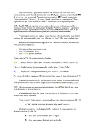 Por ser diferente é que vamos estuda-la em detalhes. Ah! Por falar nisso,
provavelmente aquele 5 ainda continua no visor. Desligue a máquina (pressionando ON
de novo) e o visor se apagará. Agora aperte novamente o ON (ligando a máquina).
Pimba na chulipa!! Lá está o 5 de novo. Grande memória tem essa máquina !! Esses
segredinhos é que fazem a diferença da HP. Vamos descobri-los passo a passo.
OBS:- Sua HP-12C está equipada com um sistema de memória contínua que mantém os
dados guardados, mesmo com a calculadora desligada. Para tanto, ela possui 4 registros de
pilha operacional e 5 registros financeiros (a sua memória RAM, hehehehehe), além de 20
registros de memória e armazenamento (o seu HD- Winchester, hehehehehehe).
Vamos agora conhecer o teclado e suas funções. Olhe atentamente para ele (o 5
continua lá). Mas quem pediu para você olhar para o visor? Olhe para o teclado cara.
Observe que uma mesma tecla pode ter até 3 funções diferentes, reconhecidas
pelos caracteres impressos:
 Em branco (face superior da tecla)
 Em azul (abaixo da tecla)
 Em dourado (acima da tecla)
Procure a tecla FV. Ela tem as seguintes funções:
IRR ....... função dourada. Serve para calcular a taxa interna de retorno (Nossa!!!!!)
FV......... função branca. Serve para calcular o valor futuro (Future Value)
Nj.......... função azul. Serve para entrada de fluxo de caixa (Ave-Maria)
Por isso a calculadora é pequena ! Uma mesma tecla é capaz de fazer várias coisas !!!!!
Para utilizarmos as funções alternativas dourada ou azul de determinada tecla,
basta pressionarmos antes as teclas de prefixo correspondentes f (dourada) e g (azul).
OBS:- Não se preocupe com as possíveis indicações do visor (BEGIN, DMY, C, etc.), elas
serão discutidas no decorrer do curso.
Conhecido os códigos das cores, vamos conhecer as funções do teclado mais
utilizadas no nosso cotidiano.
Tudo pronto ? Então, vamos à apresentação de mais alguns segredos da HP-12C
COMO FIXAR O NÚMERO DE CASAS DECIMAIS?
Basta pressionarmos a tecla de prefixo f e o número de casas decimais que
desejamos após a vírgula. Ex:
f 2 – fixa duas casas decimais após a vírgula
f 4 – fixa quatro casas decimais após a vírgula
 