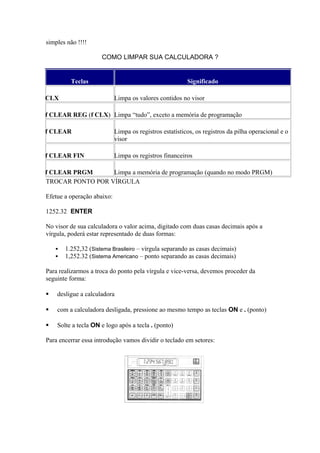 simples não !!!!
COMO LIMPAR SUA CALCULADORA ?
TROCAR PONTO POR VÍRGULA
Efetue a operação abaixo:
1252.32 ENTER
No visor de sua calculadora o valor acima, digitado com duas casas decimais após a
vírgula, poderá estar representado de duas formas:
 1.252,32 (Sistema Brasileiro – vírgula separando as casas decimais)
 1,252.32 (Sistema Americano – ponto separando as casas decimais)
Para realizarmos a troca do ponto pela vírgula e vice-versa, devemos proceder da
seguinte forma:
 desligue a calculadora
 com a calculadora desligada, pressione ao mesmo tempo as teclas ON e . (ponto)
 Solte a tecla ON e logo após a tecla . (ponto)
Para encerrar essa introdução vamos dividir o teclado em setores:
Teclas Significado
CLX Limpa os valores contidos no visor
f CLEAR REG (f CLX) Limpa “tudo”, exceto a memória de programação
f CLEAR Limpa os registros estatísticos, os registros da pilha operacional e o
visor
f CLEAR FIN Limpa os registros financeiros
f CLEAR PRGM Limpa a memória de programação (quando no modo PRGM)
 