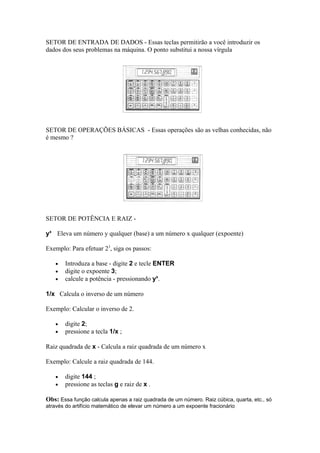 SETOR DE ENTRADA DE DADOS - Essas teclas permitirão a você introduzir os
dados dos seus problemas na máquina. O ponto substitui a nossa vírgula
SETOR DE OPERAÇÕES BÁSICAS - Essas operações são as velhas conhecidas, não
é mesmo ?
SETOR DE POTÊNCIA E RAIZ -
yx
Eleva um número y qualquer (base) a um número x qualquer (expoente)
Exemplo: Para efetuar 23
, siga os passos:
• Introduza a base - digite 2 e tecle ENTER
• digite o expoente 3;
• calcule a potência - pressionando yx
.
1/x Calcula o inverso de um número
Exemplo: Calcular o inverso de 2.
• digite 2;
• pressione a tecla 1/x ;
Raiz quadrada de x - Calcula a raiz quadrada de um número x
Exemplo: Calcule a raiz quadrada de 144.
• digite 144 ;
• pressione as teclas g e raiz de x .
Obs: Essa função calcula apenas a raiz quadrada de um número. Raiz cúbica, quarta, etc., só
através do artifício matemático de elevar um número a um expoente fracionário
 