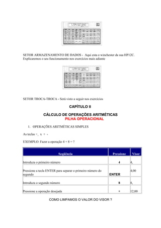 SETOR ARMAZENAMENTO DE DADOS - Aqui esta o winchester da sua HP12C.
Explicaremos o seu funcionamento nos exercícios mais adiante
SETOR TROCA-TROCA - Será visto a seguir nos exercícios
CAPÍTULO II
CÁLCULO DE OPERAÇÕES ARITMÉTICAS
PILHA OPERACIONAL
1. OPERAÇÕES ARITMÉTICAS SIMPLES
As teclas ÷¸ x + -
EXEMPLO: Fazer a operação 4 + 8 = ?
Seqüência Pressione Visor
Introduza o primeiro número 4 4,
Pressione a tecla ENTER para separar o primeiro número do
segundo ENTER
4,00
Introduza o segundo número 8 8,
Pressione a operação desejada + 12,00
COMO LIMPAMOS O VALOR DO VISOR ?
 