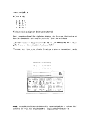 Aperte a tecla CLx
EXERCÍCIOS
1. 3 + 2 =?
2. 4 x 5 = ?
3. 8 ÷ 2 = ?
4. 9 – 3 = ?
Como as coisas se processam dentro da calculadora?
Bem, isso é complicado! Mas precisamos aprender para tirarmos o máximo proveito
dela e compensarmos o investimento quando da compra da calculadora.
A HP-12C é dotada de 4 registros chamados PILHA OPERACIONAL (Obs:- não é a
pilha elétrica que faz a calculadora funcionar, não !!!!)
Vamos ser mais claros. A sua máquina deveria ter, na verdade, quatro visores. Assim
OBS:- A danada da economia de espaço levou o fabricante a botar só 1 visor ! Isso
complica um pouco, mas em contrapartida a calculadora cabe no bolso !!!
 