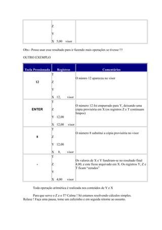 Z
Y
X 5,00 visor
Obs:- Posso usar esse resultado para ir fazendo mais operações se tivesse !!!
OUTRO EXEMPLO
Tecla Pressionada Registros Comentários
12
T
Z
Y
X 12, visor
O númro 12 apareceu no visor
ENTER
T
Z
Y 12,00
X 12,00 visor
O número 12 foi empurrado para Y, deixando uma
cópia provisória em X (os registros Z e T continuam
limpos)
8
T
Z
Y 12,00
X 8, visor
O número 8 substitui a cópia provisória no visor
-
T
Z
Y
X 4,00 visor
Os valores de X e Y fundiram-se no resultado final
4,00, e este ficou arquivado em X. Os registros Y, Z e
T ficam “zerados”
Toda operação aritmética é realizada nos conteúdos de Y e X
Para que serve o Z e o T? Calma ! Só estamos resolvendo cálculos simples.
Relaxe ! Faça uma pausa, tome um cafezinho e em seguida retorne ao assunto.
 