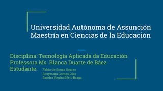 Universidad Autónoma de Assunción
Maestría en Ciencias de la Educación
Disciplina: Tecnología Aplicada da Educación
Professora Ms. Blanca Duarte de Báez
Estudante: Fabio de Souza Soares
Rosymara Gomes Dias
Sandra Regina Neto Braga
 