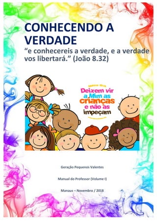 CONHECENDO A
VERDADE
“e conhecereis a verdade, e a verdade
vos libertará.” (João 8.32)
Geração Pequenos Valentes
Manual do Professor (Volume I)
Manaus – Novembro / 2018
 