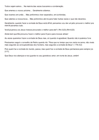 Todos sejam salvos… Na maioria das vezes buscamos a condenação.
Que amemos o nosso próximo… Geralmente odiamos.
Que vivamos em união… Mas pref erimos viver separados, em contendas.
Que calemos a nossa boca… Mas pref erimos abri-la para f alar muitas vezes o que não devemos.
Geralmente, quando f azer a vontade de Deus está dif ícil, pensamos vou dar um jeito procurar o melhor pra
mim! Aí pioramos tudo.
Você já pensou se Jesus tivesse procurado o melhor para ele? ( Rm 3:23) (Rm 6:23)
Ainda bem que Ele procurou f azer o melhor para O pai e para nossas almas!
As vezes queremos f azer a vontade de Deus mas, só quando é agradável, Quando não é pulamos f ora
Precisamos seguir o conselho de Pedro quando diz: “Para que no tempo que nos resta na carne, não vivais
mais segundo as concupiscências dos homens, mas segundo a vontade de Deus” ( 1 Pe 4:2)
Pois quem f az a vontade do mundo, passa, mas quem f az a vontade de Deus permanece para sempre (Jo
2:17).
Que Deus nos abençoe e nos guarde no seu grandioso amor, em nome de Jesus, amém!
 