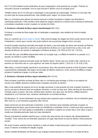 Em 2 Tm 2.22 também somos lembrados de que a separação é uma questão do coração. Timóteo f oi
instruído a buscar a santidade “com os que invocam o Senhor com um coração puro”.
Também vemos em 2 Tm 2:22 que a separação é uma questão de substituição. Timóteo f oi instruído não
só para f ugir de coisas pecaminosas, mas também para “seguir” as coisas divinas.
Não é o suf iciente para desistir da música sensual e modas mundanas e amigos que dif icultam a
caminhada espiritual; o f ilho de Deus deve adicionar amigos piedosos e música sacra e literatura edif icante
e atividades saudáveis e estar ocupado no serviço de Cristo.
4. Conhecer a Vontade de Deus requer transformação (Rm 12.2).
Conhecer a vontade de Deus exige não só dedicação e separação, mas também de transf ormação
espiritual.
Este é o caminho da vitória sobre o mundo. Pela transf ormação da imagem de Cristo pode transf ormar tão
f irmemente o crente que o mundo não pode moldá-lo em sua própria imagem tola e corrupta.
A transf ormação espiritual vem pela renovação da mente, e da renovação da mente vem através da Palavra
de Deus. Devemos aprender a pensar os pensamentos de Deus e é o que transf orma a vida, e isto vem
através da leitura e do estudo e meditação na Palavra de Deus. ( Sl 119.9 Jo 8.31-32, 1 Pe 2.2).
Tem sido dito que uma Bíblia empoeirada indica um coração sujo, e a Bíblia irá mantê-lo no pecado ou o
pecado vai mantê-lo a partir da Bíblia.
A transf ormação espiritual vem pelo poder do Espírito Santo. Temos que nos render a Ele, colocá-lo no
assento do motorista. Isto é o que signif ica “ser cheio do Espírito Santo.” ( Gl 5.16-17, Ef 4.30, 5.18).
Além disso, a transf ormação espiritual é um processo. Isso não acontece durante a noite. É preciso tempo
e persistência e dedicação. Ela exige a construção de hábitos piedosos, como a leitura da Bíblia e oração
privada e f reqüência à igreja, e continuar nelas.
5. Conhecer a Vontade de Deus requer ministério (Rm 12.3-6).
Para conhecer a perf eita vontade de Deus não é o suf iciente para entregar a Cristo e se separar do
mundo e ler a Bíblia; devemos também estar ocupados servindo ao Senhor.
Não é uma questão de esperar em torno de algo acontecer, é uma questão de f icar ocupado f azendo o
que eu sei que eu deveria f azer em qualquer momento, e como eu f aço isso, Deus me leva em Sua perf eita
vontade, passo a passo, dia a dia, semana após semana, ano após ano. Ao lermos a Bíblia devemos
obedecê-la, e se f izermos isso, estamos caminhando na vontade de Deus.
Em Romanos 12, somos lembrados de que existem dois aspectos para o ministério. Há um ministério geral
(Rm 12:9-21), e um ministério específ ico (Rm 12:6-8).
Cada crente tem um dom particular e ministério, e nós achamos esse chamado particular ocupado na
chamada geral de Deus, que envolve andar em obediência e santidade. Como o crente que ama a esposa e
honra o marido e ser f iel à igreja e compartilhar o evangelho e separar as coisas más e orar, Deus o guia e
revela sua chamada particular cada vez mais claramente.
Pensar sobriamente também signif ica que o crente não deve pensar de si mesmo tão demasiadamente
“humilde”. Todo crente tem um chamado especial e um lugar importante na obra do Senhor neste presente
mundo.
No corpo humano existem muitos membros e cada um deles é importante para o pleno f uncionamento do
corpo. O mesmo é verdade em relação à igreja.
Somos também lembrados em Romanos que a Igreja é essencial para se conhecer a vontade de Deus.
 