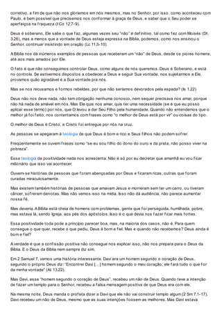 corretivo, a f im de que não nos gloriemos em nós mesmos, mas no Senhor, por isso, como aconteceu com
Paulo, é bem possível que precisemos nos conf ormar à graça de Deus, e saber que o Seu poder se
aperf eiçoa na f raqueza (I Co 12.7-9).
Deus é soberano, Ele sabe o que f az, algumas vezes seu “não” é def initivo, tal como f ez com Moisés (Dt.
3.26), mas a menos que a vontade de Deus esteja expressa na Bíblia, podemos, como nos ensinou o
Senhor, continuar insistindo em oração (Lc 11.5-10).
A Bíblia nos dá inúmeros exemplos de pessoas que receberam um “não” de Deus, desde os piores homens,
até aos mais amados por Ele.
O f ato é que não conseguimos controlar Deus, como alguns de nós queremos. Deus é Soberano, e está
no controle. Se estivermos dispostos a obedecer a Deus e seguir Sua vontade, nos sujeitarmos a Ele,
provamos quão agradável é a Sua vontade pra nós.
Mas se nos recusamos e f ormos rebeldes, por que não seríamos devorados pela espada? (Is 1.22)
Deus não nos deve nada, não tem obrigação nenhuma conosco, nem sequer precisava nos amar, porque
não há nada de amável em nós. Mas Ele quis nos amar, quis ter uma necessidade (se é que eu posso
aplicar esse termo) por nós, que O levou a dar Seu Filho pela humanidade. Quando não entendemos que o
melhor já f oi f eito, nos contentamos com f rases como “o melhor de Deus está por vir” ou coisas do tipo.
O melhor de Deus é Cristo, e Cristo f oi entregue por nós na cruz.
As pessoas se apegaram à teologia de que Deus é bom e rico e Seus f ilhos não podem sof rer.
Freqüentemente se ouvem f rases como “se eu sou f ilho do dono do ouro e da prata, não posso viver na
pobreza”.
Essa teologia da positividade nada nos acrescenta. Não é só por eu decretar que amanhã eu vou f icar
milionário que isso vai acontecer.
Ouvem-se histórias de pessoas que f oram abençoadas por Deus e f icaram ricas, outras que f oram
curadas miraculosamente.
Mas existem também histórias de pessoas que amavam Jesus e morreram sem ter um carro, ou tiveram
câncer, sof reram derrotas. Mas não vemos isso na mídia. Isso não dá audiência, não parece aumentar
nossa f é.
Mas deveria. A Bíblia está cheia de homens com problemas, gente que f oi perseguida, humilhada, pobre,
mas estava lá, sendo Igreja, aos pés dos apóstolos. Isso é o que devia nos f azer f icar mais f ortes.
Essa positividade toda pode a princípio parecer boa, mas, na maioria dos casos, não é. Para quem
consegue o que quer, recebe o que pediu, Deus é bom e f iel. Mas e quando não recebemos? Deus ainda é
bom e f iel?
A verdade é que a conf issão positiva não consegue nos explicar isso, não nos prepara para o Deus da
Bíblia. E o Deus da Bíblia nem sempre diz sim.
Em 2 Samuel 7, vemos uma história interessante. Davi era um homem segundo o coração de Deus,
segundo o próprio Deus diz: “Encontrei Davi […] homem segundo o meu coração; ele f ará tudo o que f or
da minha vontade” (At 13.22).
Mas Davi, esse “homem segundo o coração de Deus”, recebeu um não de Deus. Quando teve a intenção
de f azer um templo para o Senhor, recebeu a f alsa mensagem positiva de que Deus era com ele.
Na mesma noite, Deus manda o prof eta dizer a Davi que ele não vai construir templo algum (2 Sm 7.1-17).
Davi recebeu um não de Deus, mesmo que as suas intenções f ossem as melhores. Mas Davi estava
 