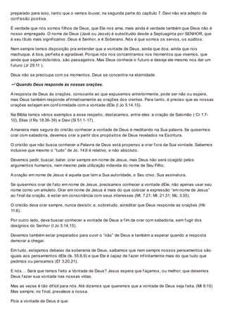 preparado para isso, tanto que o vemos louvar, na segunda parte do capítulo 7. Davi não era adepto da
conf issão positiva.
É verdade que nós somos f ilhos de Deus, que Ele nos ama, mais ainda é verdade também que Deus não é
nosso empregado. O nome de Deus (Javé ou Jeová) é substituído desde a Septuaginta por SENHOR, que
é seu título mais signif icativo. Deus é Senhor, e é Soberano. Nós é que somos os servos, os súditos.
Nem sempre temos disposição pra entender que a vontade de Deus, ainda que doa, ainda que nos
machuque, é boa, perf eita e agradável. Porque nós nos concentramos nos momentos que vivemos, que
ainda que sejam doloridos, são passageiros. Mas Deus conhece o f uturo e deseja ele mesmo nos dar um
f uturo (Jr 29.11 ).
Deus não se preocupa com os momentos. Deus se concentra na eternidade.
 Quando Deus responde às nossas orações.
A resposta de Deus às orações, consoante ao que expusemos anteriormente, pode ser não ou espere,
mas Deus também responde af irmativamente as orações dos crentes. Para tanto, é preciso que as nossas
orações estejam em conf ormidade com a vontade dEle (I Jo 5.14,15).
Na Bíblia temos vários exemplos a esse respeito, destacamos, entre eles: a oração de Salomão ( Cr 1.7-
10), Elias (I Rs 18.36-39) e Davi (Sl 51.1-17).
A maneira mais segura do cristão conhecer a vontade de Deus é meditando na Sua palavra. Se quisermos
orar com sabedoria, devemos orar a partir dos propósitos de Deus revelados na Escritura.
O cristão que não busca conhecer a Palavra de Deus está propenso a orar f ora da Sua vontade. Sabemos
inclusive que mesmo o “tudo” de Jo. 14.6 é relativo, e não absoluto.
Devemos pedir, buscar, bater, orar sempre em nome de Jesus, mas Deus não será coagido pelos
argumentos humanos, nem mesmo pela utilização indevida do nome de Seu Filho.
A oração em nome de Jesus é aquela que tem a Sua autoridade, o Seu crivo, Sua assinatura.
Se quisermos orar de f ato em nome de Jesus, precisamos conhecer a vontade dEle, não apenas usar seu
nome como um amuleto. Orar em nome de Jesus é mais do que colocar a expressão “em nome de Jesus”
ao f inal da oração, é estar em consonância com seus interesses (Mt. 7.21; Mt. 21.31; Mc. 3.35).
O cristão deva orar sempre, nunca desistir, e, sobretudo, acreditar que Deus responde as orações (Hb
11.6).
Por outro lado, deva buscar conhecer a vontade de Deus a f im de orar com sabedoria, sem f ugir dos
desígnios do Senhor (I Jo 5.14,15).
Devemos também estar preparados para ouvir o “não” de Deus e também a esperar quando a resposta
demorar a chegar.
Em tudo, estejamos debaixo da soberania de Deus, saibamos que nem sempre nossos pensamentos são
iguais aos pensamentos dEle (Is. 55.8,9) e que Ele é capaz de f azer inf initamente mais do que tudo que
pedimos ou pensamos (Ef 3.20,21).
E nós… Será que temos f eito a Vontade de Deus? Jesus espera que f açamos, ou melhor, que deixemos
Deus f azer sua vontade nas nossas vidas.
Mas as vezes é tão dif ícil para nós. Até dizemos que queremos que a vontade de Deus seja f eita. (Mt 6:10)
Mas sempre, no f inal, prevalece a nossa.
Pois a vontade de Deus é que:
 