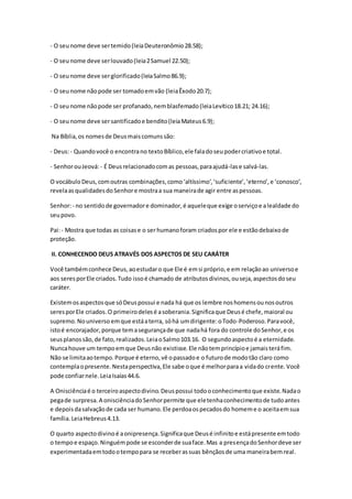 - O seunome deve sertemido(leiaDeuteronômio28.58);
- O seunome deve serlouvado(leia2Samuel 22.50);
- O seunome deve serglorificado(leiaSalmo86.9);
- O seunome nãopode ser tomadoemvão (leiaÊxodo20.7);
- O seunome nãopode ser profanado,nemblasfemado(leiaLevítico18.21; 24.16);
- O seunome deve sersantificadoe bendito(leiaMateus6.9);
Na Bíblia,os nomesde Deusmaiscomunssão:
- Deus:- Quandovocê o encontrano textoBíblico,ele faladoseupodercriativoe total.
- SenhorouJeová: - É Deusrelacionadocomas pessoas,paraajudá-lase salvá-las.
O vocábuloDeus,comoutras combinações,como‘altíssimo’,‘suficiente’,‘eterno’,e ‘conosco’,
revelaasqualidadesdoSenhore mostraa sua maneirade agir entre aspessoas.
Senhor:- no sentidode governadore dominador,é aqueleque exige oserviçoe alealdade do
seupovo.
Pai:- Mostra que todas as coisase o ser humanoforam criadospor ele e estãodebaixode
proteção.
II. CONHECENDO DEUS ATRAVÉS DOS ASPECTOS DE SEU CARÁTER
Você tambémconhece Deus,aoestudaro que Ele é emsi próprio,e em relaçãoao universoe
aos seresporEle criados.Tudo issoé chamado de atributosdivinos,ouseja,aspectosdoseu
caráter.
Existemosaspectosque sóDeuspossui e nada há que os lembre noshomensounosoutros
seresporEle criados.O primeirodelesé asoberania.Significaque Deusé chefe,maioral ou
supremo.Nouniverso emque estáaterra, sóhá umdirigente:oTodo-Poderoso.Paravocê,
istoé encorajador,porque temasegurançade que nadahá fora do controle doSenhor,e os
seusplanossão,de fato,realizados.LeiaoSalmo103.16. O segundoaspectoé a eternidade.
Nuncahouve um tempoemque Deusnão existisse.Ele nãotemprincípioe jamaisteráfim.
Não se limitaaotempo.Porque é eterno,vê opassadoe o futurode modotão claro como
contemplaopresente.Nestaperspectiva,Ele sabe oque é melhorparaa vidado crente.Você
pode confiarnele.LeiaIsaías44.6.
A Onisciênciaé o terceiroaspectodivino.Deuspossui todooconhecimentoque existe.Nadao
pegade surpresa.A onisciênciadoSenhorpermite que eletenhaconhecimentode tudoantes
e depoisdasalvaçãode cada ser humano.Ele perdoaospecadosdo homeme o aceitaemsua
família.LeiaHebreus4.13.
O quarto aspectodivinoé aonipresença.Significaque Deusé infinitoe estápresente emtodo
o tempoe espaço.Ninguémpode se esconderde suaface.Mas a presençadoSenhordeve ser
experimentadaemtodootempopara se receberassuas bênçãosde uma maneirabemreal.
 