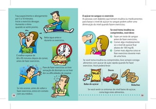 Faça aquecimento e alongamento                                  O açúcar no sangue e o exercício
     por 5 a 10 minutos.                                             As pessoas com diabetes que tomam insulina ou medicamentos
     Inicie o exercício devagar.                                     para baixar o nível de açúcar no sangue podem sofrer uma
     Aumente o ritmo                                                 diminuição do nível quando fazem exercícios;
     quando se sentir pronto.
                                                                                                  Se você toma insulina ou
                                                                                                  comprimidos, você deve:

                                   Beba água antes e                                                   Fazer um teste de sangue
                                   durante os exercícios.                                              antes de fazer exercícios;
                                                                                                       Comer algo imediatamente
                                                                                                       se o nível de açúcar ficar
                                                                                                       abaixo de 100 mg/dl;
                                                                                                       Comer mais alguma coisa se
                                                                                                       fizer exercícios durante mais
      É melhor esperar de                                                                              de uma hora.
      60 a 90 minutos depois de comer,
      antes de fazer exercícios.                                     Se você toma insulina ou comprimidos, leve sempre consigo
                                                                     alimentos com açúcar de ação rápida quando for fazer
                                                                     exercícios. Você poderá levar:
                                 Pare de fazer exercícios se tiver
                                 sensação de desmaio ou se tiver                               Doces
                                 dor ou dificuldades de respirar.




                                                                      Balas de açúcar                                     Bolachas
      Se isto ocorrer, antes de voltar a
                                                                          Se você sentir os sintomas de nível baixo de açúcar,
      fazer exercícios, entre em contato
                                                                                     coma logo estes alimentos.
      com seu médico.
18                                                                                                                                     19
 