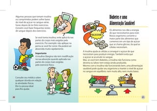 Algumas pessoas que tomam insulina
     ou comprimidos podem sofrer baixa
                                                                                                 Diabetes e uma
     do nível de açúcar no sangue várias
     horas depois de ter feito exercícios.                                                       Alimentação Saudável
     Convém você fazer frequentes testes
     de sangue depois dos exercícios.                                                            Os alimentos nos dão a energia
                                                                                                 de que necessitamos para viver.
                                                                                                 Nosso organismo converte a
                         Se você toma insulina, evite aplicá-la nas
                                                                                                 maior parte dos alimentos que
                         partes do corpo mais exigidas pelo
                                                                                                 comemos em um tipo de açúcar
                         exercício. Por exemplo: não aplique na
                                                                                                 que se chama glicose, da qual as
                         perna se você for correr. Ela poderá ser
                                                                                                 células necessitam.
                         absorvida muito rapidamente.
                                                                      A insulina ajuda as células a conseguir o açúcar de que
                         Importante                                   necessitam para produzir energia. Também evita que
                         A insulina Glargina não tem modificação      o açúcar se acumule no sangue.
                         na sua absorção quando aplicada nas          Mas, se você tem diabetes, a insulina não funciona como
                         partes do corpo mais exigidas                deveria ou talvez nem esteja sendo produzida.
                         pelo exercício físico.                       Mesmo com a insulina não funcionando bem, uma alimentação
                                                                      saudável pode ajudar seu organismo a manter o nível de açúcar
                                                                      no sangue em equilíbrio: nem muito alto, nem muito baixo.

     Consulte seu médico sobre
     qualquer dúvida em relação
     às atividades físicas.
     Ele é a pessoa ideal
     para lhe ajudar.


20                                                                                                                                  21
 