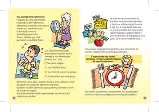 Seu planejamento alimentar
                                                                                                Se você toma comprimidos ou
     Faz parte de uma alimentação
                                                                                                insulina, você aprenderá também
     saudável escolher alimentos
                                                                                                a fracionar a alimentação durante
     adequados, controlar o seu peso e
                                                                                                o dia. Isso é importante para que
     manter um equilíbrio entre
                                                                                                os medicamentos funcionem bem,
     o que você come e a
                                                                                                dentro daquele equilíbrio entre o
     quantidade que come
                                                                                                que você come e a energia que você
     com as calorias que você
                                                                                                gasta com suas atividades física.
     gasta com a atividade física.



                                                                      Há pessoas, especialmente os ativos, que necessitam de
                                  Um profissional de saúde
                                                                      lanches rápidos entre as principais refeições.
                                  especializado ajudará você a
                                  planejar a sua alimentação               É importante não excluir
                                  levando em conta:                    nenhuma refeição ou lanche rápido
                                                                             de seu planejamento.
                                    Seu peso e idade;

                                     Sua atividade física;

                                     Seu nível de açúcar no sangue;

                                     Os alimentos que você gosta.

     Alimentos como pães, vegetais, frutas e doces afetam o nível
     de açúcar no sangue de diferentes maneiras.
     É preciso escolher alimentos que ajudem a controlar o nível
     de açúcar no sangue.
                                                                      Sua meta é se alimentar corretamente, nas quantidades
     Um profissional de saúde especializado vai ensinar você
                                                                      corretas e nas horas certas para controlar seu diabetes.
     a fazer essa escolha.
22                                                                                                                               23
 
