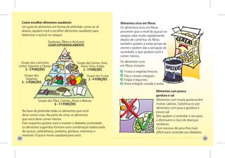 Como escolher alimentos saudáveis                                 Alimentos ricos em fibras
     Um guia de alimentos em forma de pirâmide, como se vê             Os alimentos ricos em fibras
     abaixo, ajudará você a escolher alimentos saudáveis para          previnem que o nível de açúcar no
     balancear o açúcar no sangue.                                     sangue suba muito rapidamente
                                                                       depois de comê-los. As fibras
                       Gorduras, Óleos e Açúcares
                       USAR ESPORADICAMENTE                            também ajudam a evitar prisão de
                                                                       ventre e podem dar a sensação de
                                                                       saciedade, o que ajudará você a
                                                                       comer menos.

  Grupo dos Laticínios                       Grupo das Carnes, Aves,   Os alimentos ricos
Leites, Iogurtes e Queijo                      Peixe, Ovos, Feijão     em fibras incluem:
     2 - 3 PORÇÕES                               2 - 3 PORÇÕES
                                                                         Frutas e vegetais frescos;
       Grupo dos                                    Grupo das Frutas     Pão e cereais integrais;
         Vegetais                                    2 - 4 PORÇÕES       Feijão e legumes;
     3 - 5 PORÇÕES                                                       Arroz integral, cevada e aveia.

                                                                                                 Alimentos com pouca
                                                                                                 gordura e sal
                Grupo dos Pães, Cereais, Arroz e Massas                                          Alimentos com muita gordura têm
                           6 - 11 PORÇÕES                                                        muitas calorias. Substitua-os por
                                                                                                 alimentos com pouca gordura e
     Na base da pirâmide estão os alimentos que você                                             pouco sal.
     deve comer mais. Na parte de cima, os alimentos                                             Eles ajudam a controlar o seu peso
     que você deve comer menos.                                                                  e diminuem o risco de doenças
     Este esquema ajudará você a manter o diabetes controlado:                                   cardíacas.
     os alimentos sugeridos formam uma combinação balanceada                                     Com excesso de peso fica mais
     de açúcar, carboidratos, proteína, gordura, vitaminas e                                     difícil você controlar seu diabetes.
     minerais. O que é muito saudável para você.
24                                                                                                                                      25
 