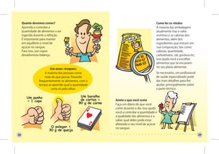Quanto devemos comer?                                                          Como ler os rótulos
     Aprenda a controlar a                                                          A maioria das embalagens
     quantidade de alimentos a ser                                                  atualmente traz o valor
     ingerida durante a refeição.                                                   nutritivo e as calorias dos
     É importante para manter                                                       alimentos, além dos
     em equilíbrio o nível de                                                       ingredientes que entram em
     açúcar no sangue.                                                              sua composição, tais como
     Para isso, use copos                                                           calorias, quantidade,
     dosadoresou balança.                                                           carboidratos, sal, gordura etc.
                                                                                    Isso ajuda você a escolher
                                                                                    alimentos que se encaixam
                                                                                    no seu plano alimentar.
                        Use esses «truques»
                     A maioria das pessoas come                                     Se necessário, um profissional
                     mais do que pensa. Pesando                                     de saúde especializado pode
                 frequentemente os alimentos, com o                                 dar mais detalhes para lhe
                 tempo se aprende qual a quantidade                                 ajudar, principalmente sobre
                         certa só pelo olhar.                                       a parte técnica.


                                                      Anote o que você come
                                                      Faça um diário do que você
                                                      come durante o dia. Isso ajuda
                                                      você a controlar a quantidade e
                                                      a qualidade dos alimentos e a
                                                      saber qual deles pode estar
                                                      afetando o seu nível de açúcar
                                                      no sangue.

28                                                                                                                    29
 
