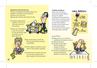Quando for comer fora de casa                                   E bebidas alcoólicas?
     Planejar antecipadamente ajuda pessoas com                      Quem toma insulina ou
     diabetes a controlar os níveis de açúcar                        comprimidos para diabetes,
     quando se vai comer fora.                                       precisa ter cuidado.
     Algumas das maneiras de se fazer isso são:                      A bebida alcoólica pode fazer
                                                                     baixar demais o nível de açúcar
       Carregue refrigerantes                                        no seu sangue (Hipoglicemia).
       dietéticos com você se                                        Se você tomar bebidas
       achar que estes não                                           alcoólicas, tome apenas uma
       são servidos.                                                 ou duas doses por dia.
                                                                     Faça o teste do nível de açúcar
       Saber com antecedência
                                                                     no sangue depois de beber.
       o que vai ser servido.
       É o caso até de levar algo
       de acordo com seu
       plano alimentar                                               Se você beber:
                                                                       Beba junto com a comida ou
                                Nos restaurantes, ao invés de          imediatamente depois de comer;
                                frituras, peça alimentos assados       Beba lentamente;
                                ou grelhados.                          Escolha cerveja «light»
                                                                       (álcool reduzido) ou
                                Prefira saladas e tempere-as você      cerveja sem álcool,
                                mesmo. Peça tempero separado.          ou ainda vinho branco;
                                                                       Combine as bebidas com água
                                    Sempre leve um lanche com você     mineral, refrigerantes
                                    em caso de seus planos terem       dietéticos ou água pura.
                                    sido mudados na hora de comer.

30                                                                                                      31
 