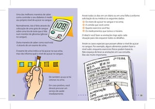 Uma das melhores maneiras de saber
                                                                 Anote todos os dias em um diário ou em uma folha (conforme
     como controlar o seu diabetes é medir
                                                                 solicitação do eu médico) os seguintes dados:
     seu próprio nível de açúcar no sangue.
                                                                    Os níveis de açúcar no sangue e na urina;
     Normalmente, isto é feito através da                           A comida que você come;
     colocação de uma gota de sangue                                Quanto exercício você faz;
     sobre uma tira de teste que é lida                             Os medicamentos que toma e o horário.
     num monitor de glicemia (glicose
                                                                 O ideal é você fazer as anotações logo após cada
     no sangue).
                                                                 situação para não esquecer todos os detalhes.

     Outra maneira de saber como você está
                                                                 Anote os casos especiais que possam afetar o nível de açúcar
     é através de um exame de urina.
                                                                 no sangue. Por exemplo, alguns alimentos podem fazer o
                                                                 nível subir, enquanto exercícios físicos podem baixá-lo.
     O exame de urina indica se há açúcar na sua urina,
                                                                 Não esqueça de levar as anotações em sua consulta.
     mas não informa qual o nível de açúcar no sangue.
                                                                 Elas são muito importante.




                                        Ele também acusa se há
                                        cetonas na urina.

                                        Em caso positivo, você
                                        deverá procurar um
                                        serviço de saúde
                                        imediatamente.
34                                                                                                                              35
 