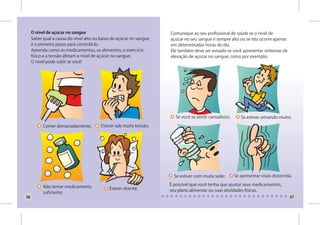 O nível de açúcar no sangue                                     Comunique ao seu profissional de saúde se o nível de
     Saber qual a causa do nível alto ou baixo de açúcar no sangue   açúcar no seu sangue é sempre alto ou se isto ocorre apenas
     é o primeiro passo para controlá-lo.                            em determinadas horas do dia.
     Aprenda como os medicamentos, os alimentos, o exercício         Ele também deve ser avisado se você apresentar sintomas de
     físico e a tensão afetam o nível de açúcar no sangue.           elevação de açúcar no sangue, como por exemplo;
     O nível pode subir se você:




                                                                        Se você se sentir cansado(a);      Se estiver urinando muito;

           Comer demasiadamente;         Estiver sob muita tensão;




                                                                       Se estiver com muita sede;       Se apresentar visão distorcida.

           Não tomar medicamento                                     É possível que você tenha que ajustar seus medicamentos,
                                             Estiver doente.         seu plano alimentar ou suas atividades físicas.
           suficiente;
36                                                                                                                                   37
 